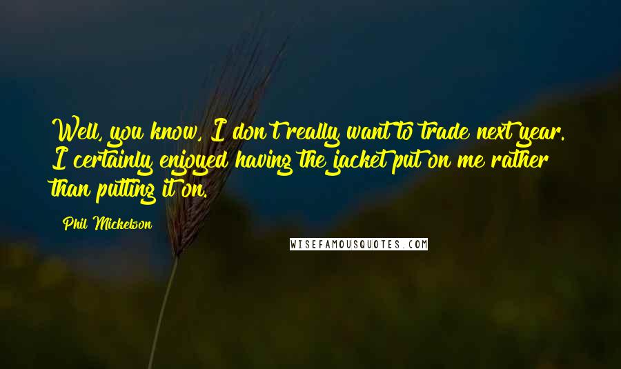 Phil Mickelson Quotes: Well, you know, I don't really want to trade next year. I certainly enjoyed having the jacket put on me rather than putting it on.