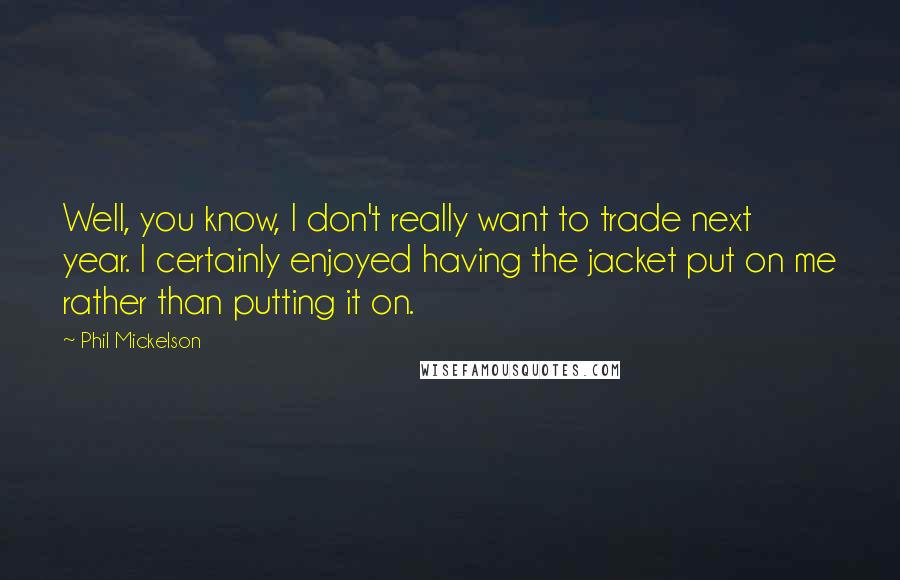 Phil Mickelson Quotes: Well, you know, I don't really want to trade next year. I certainly enjoyed having the jacket put on me rather than putting it on.