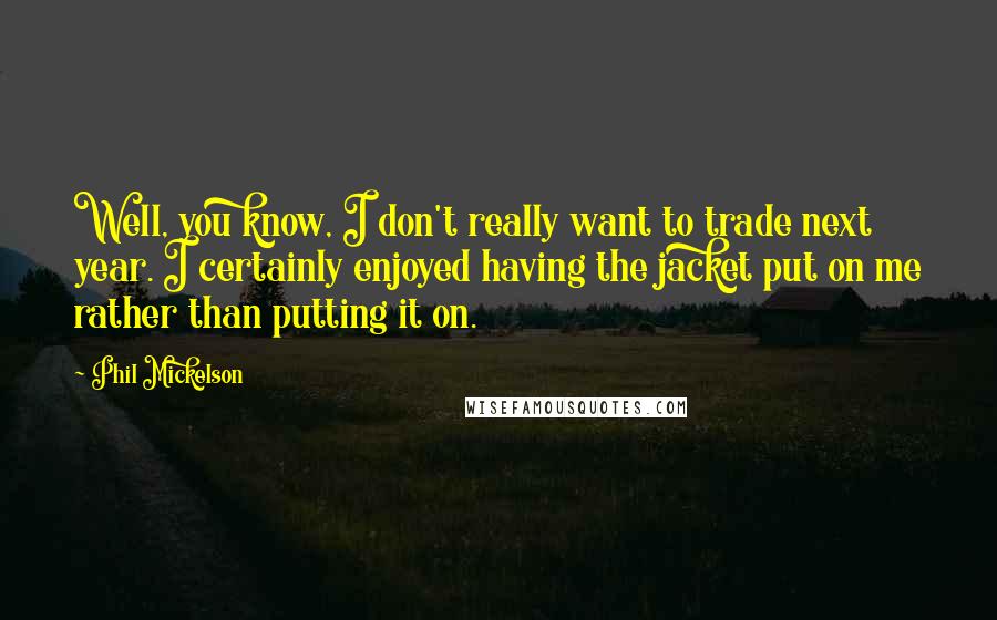 Phil Mickelson Quotes: Well, you know, I don't really want to trade next year. I certainly enjoyed having the jacket put on me rather than putting it on.