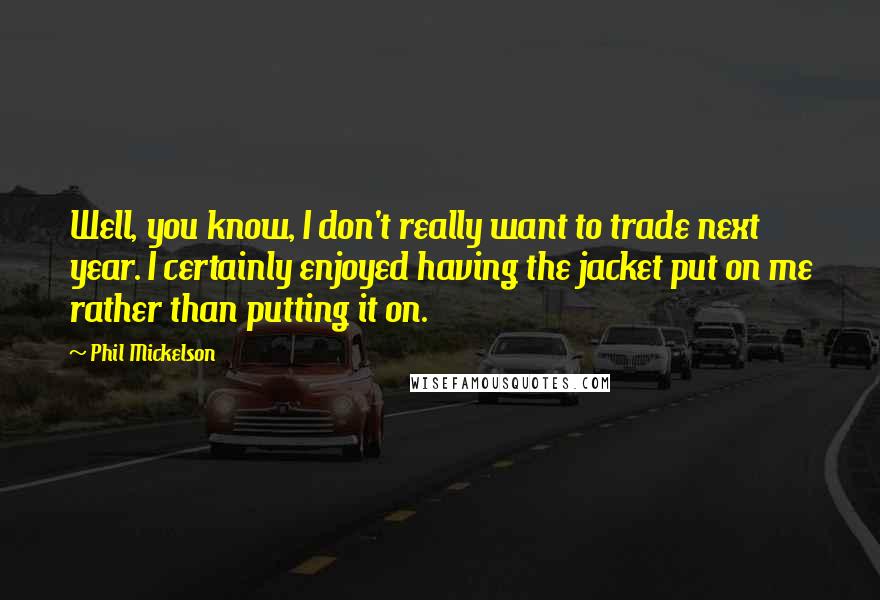 Phil Mickelson Quotes: Well, you know, I don't really want to trade next year. I certainly enjoyed having the jacket put on me rather than putting it on.