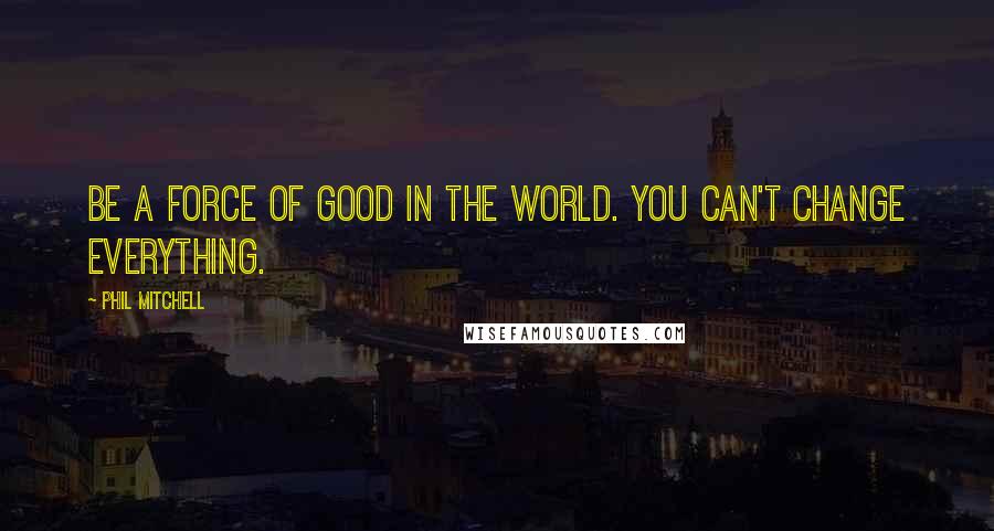 Phil Mitchell Quotes: Be a Force of Good in the World. You can't change everything.