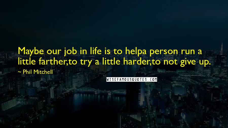 Phil Mitchell Quotes: Maybe our job in life is to helpa person run a little farther,to try a little harder,to not give up.