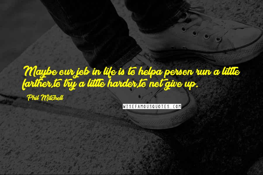 Phil Mitchell Quotes: Maybe our job in life is to helpa person run a little farther,to try a little harder,to not give up.