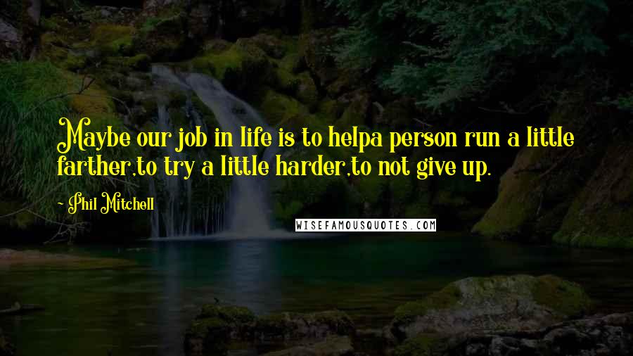 Phil Mitchell Quotes: Maybe our job in life is to helpa person run a little farther,to try a little harder,to not give up.