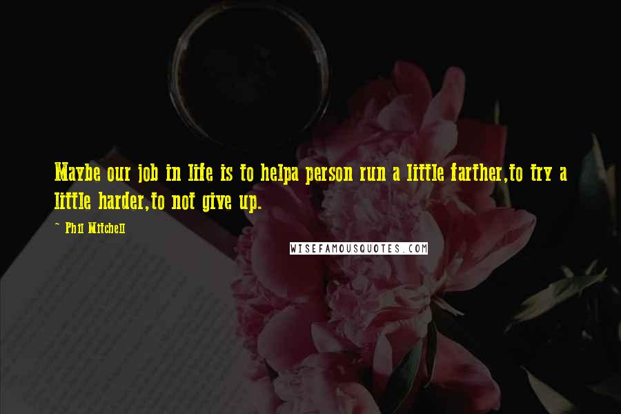 Phil Mitchell Quotes: Maybe our job in life is to helpa person run a little farther,to try a little harder,to not give up.