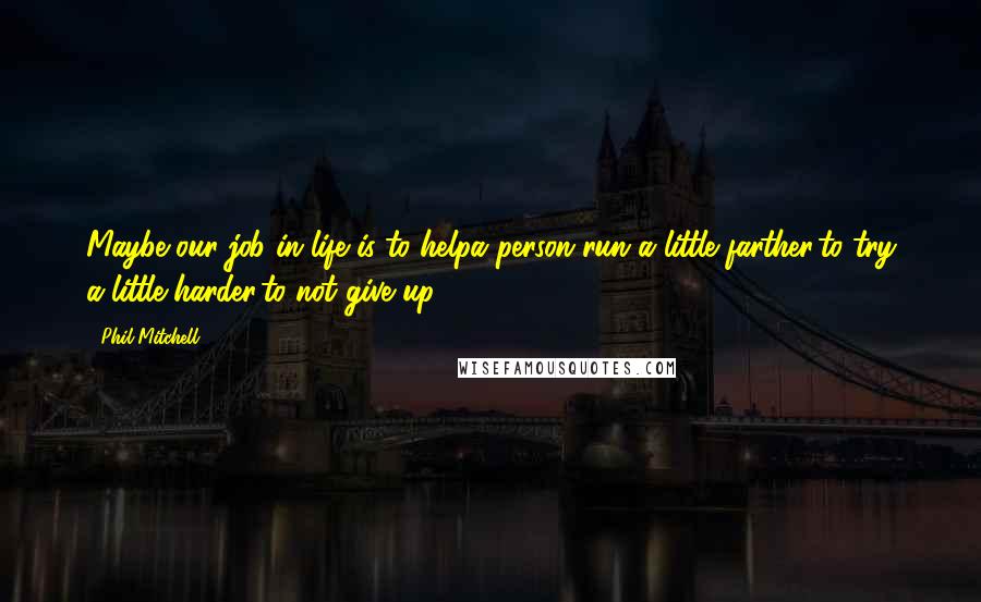 Phil Mitchell Quotes: Maybe our job in life is to helpa person run a little farther,to try a little harder,to not give up.