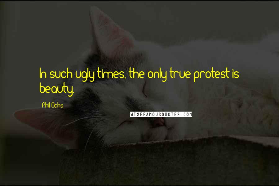 Phil Ochs Quotes: In such ugly times, the only true protest is beauty.