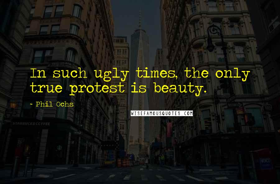 Phil Ochs Quotes: In such ugly times, the only true protest is beauty.