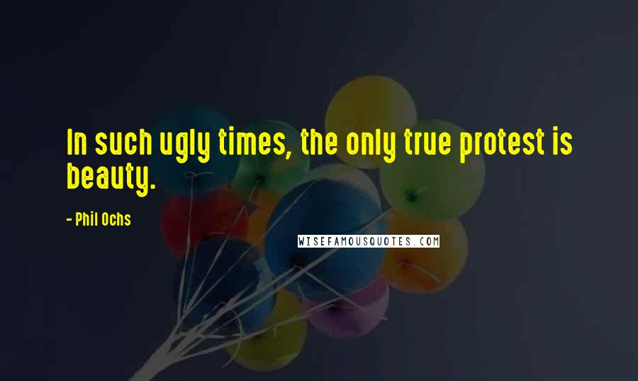 Phil Ochs Quotes: In such ugly times, the only true protest is beauty.