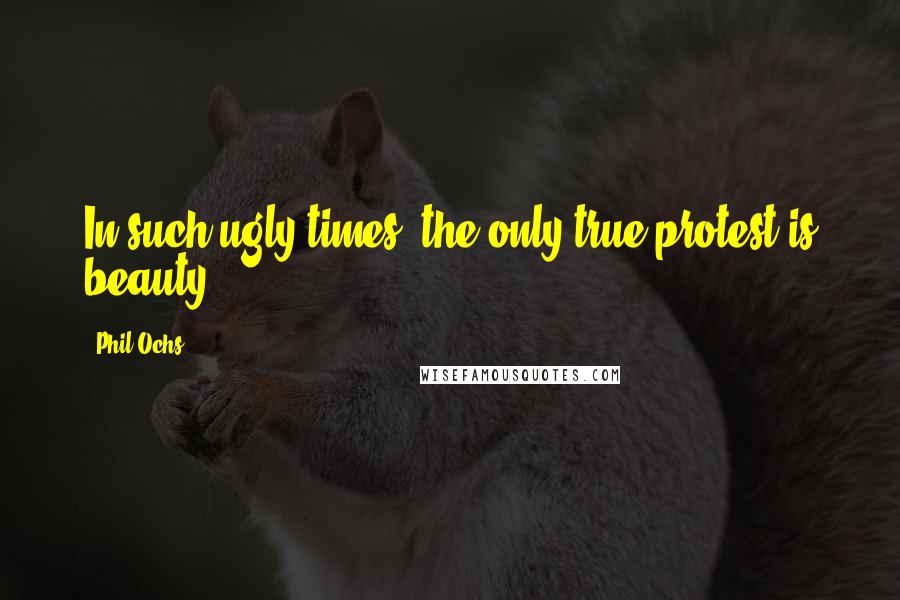 Phil Ochs Quotes: In such ugly times, the only true protest is beauty.