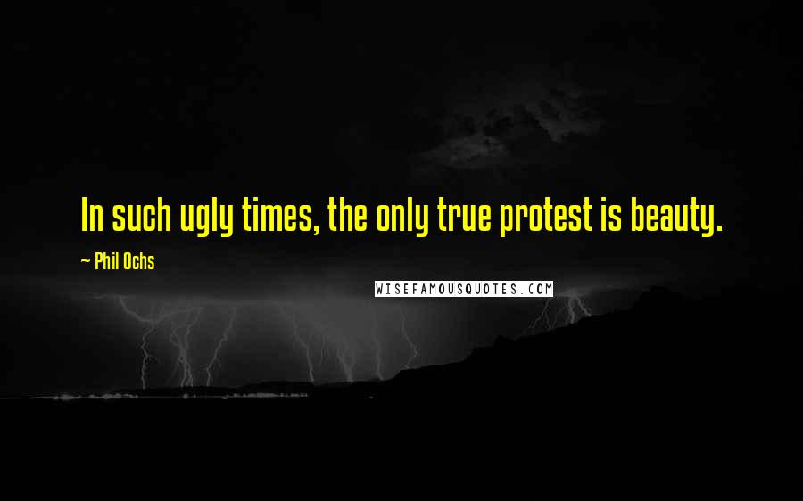 Phil Ochs Quotes: In such ugly times, the only true protest is beauty.