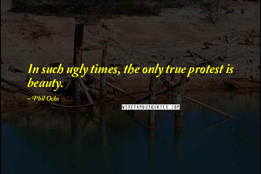 Phil Ochs Quotes: In such ugly times, the only true protest is beauty.