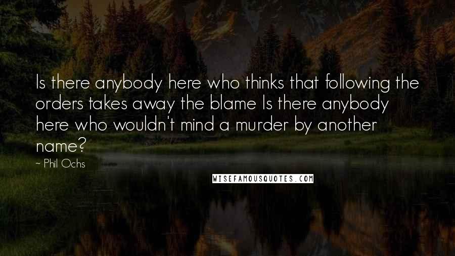 Phil Ochs Quotes: Is there anybody here who thinks that following the orders takes away the blame Is there anybody here who wouldn't mind a murder by another name?