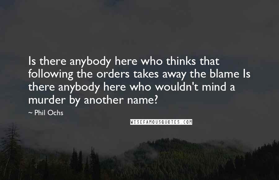 Phil Ochs Quotes: Is there anybody here who thinks that following the orders takes away the blame Is there anybody here who wouldn't mind a murder by another name?