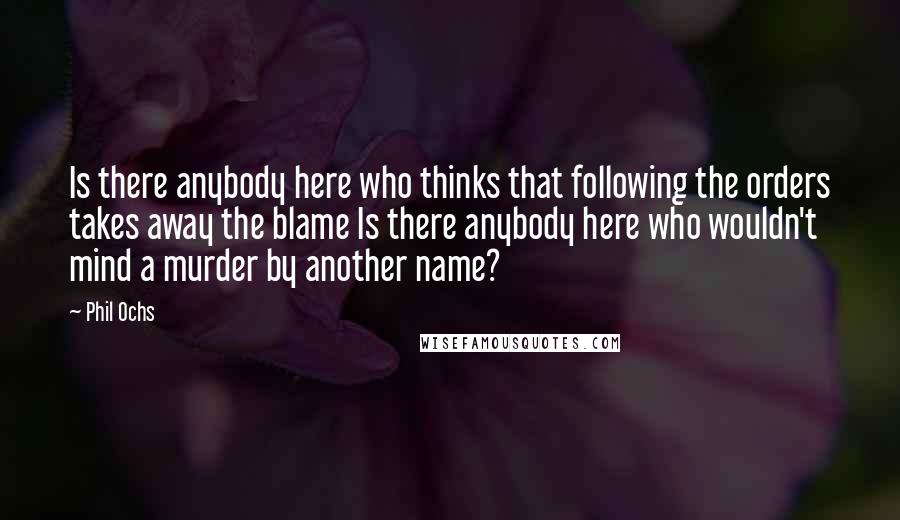 Phil Ochs Quotes: Is there anybody here who thinks that following the orders takes away the blame Is there anybody here who wouldn't mind a murder by another name?