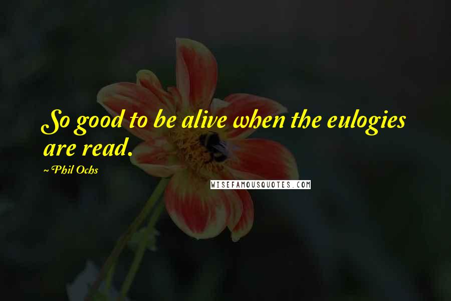 Phil Ochs Quotes: So good to be alive when the eulogies are read.