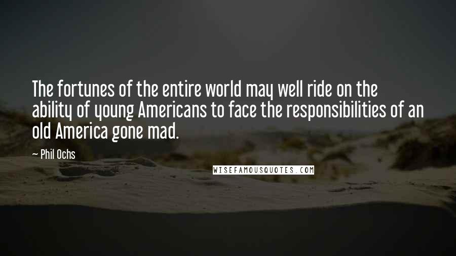 Phil Ochs Quotes: The fortunes of the entire world may well ride on the ability of young Americans to face the responsibilities of an old America gone mad.