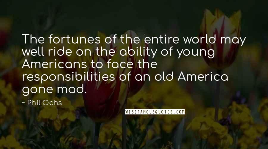 Phil Ochs Quotes: The fortunes of the entire world may well ride on the ability of young Americans to face the responsibilities of an old America gone mad.