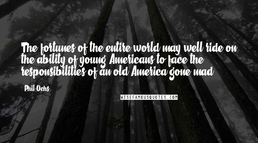 Phil Ochs Quotes: The fortunes of the entire world may well ride on the ability of young Americans to face the responsibilities of an old America gone mad.
