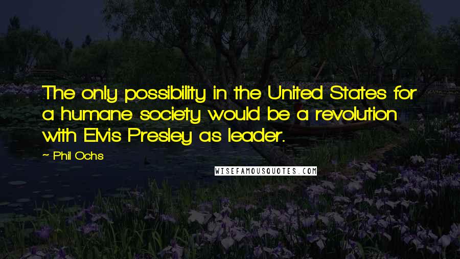 Phil Ochs Quotes: The only possibility in the United States for a humane society would be a revolution with Elvis Presley as leader.