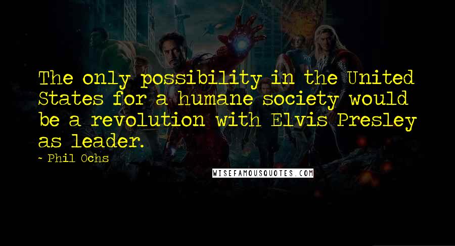 Phil Ochs Quotes: The only possibility in the United States for a humane society would be a revolution with Elvis Presley as leader.