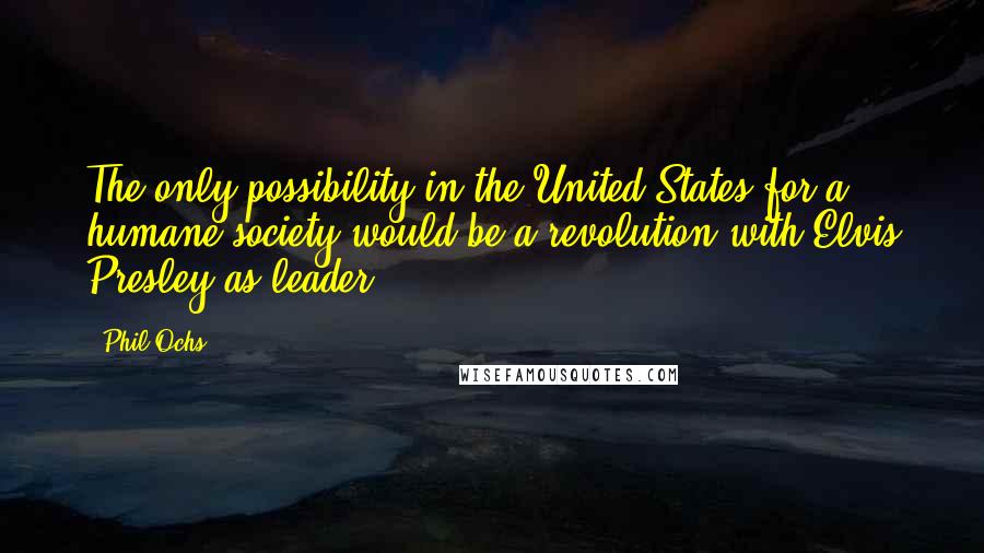 Phil Ochs Quotes: The only possibility in the United States for a humane society would be a revolution with Elvis Presley as leader.