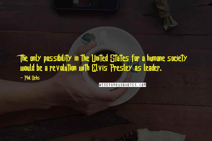 Phil Ochs Quotes: The only possibility in the United States for a humane society would be a revolution with Elvis Presley as leader.