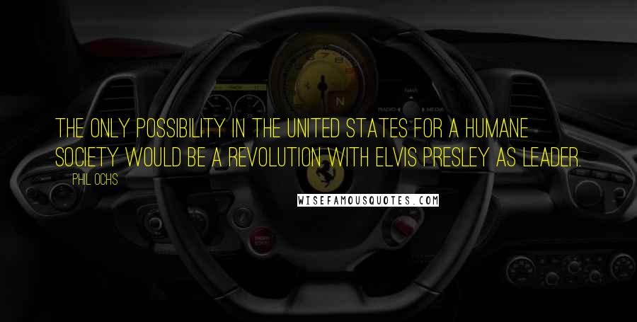 Phil Ochs Quotes: The only possibility in the United States for a humane society would be a revolution with Elvis Presley as leader.