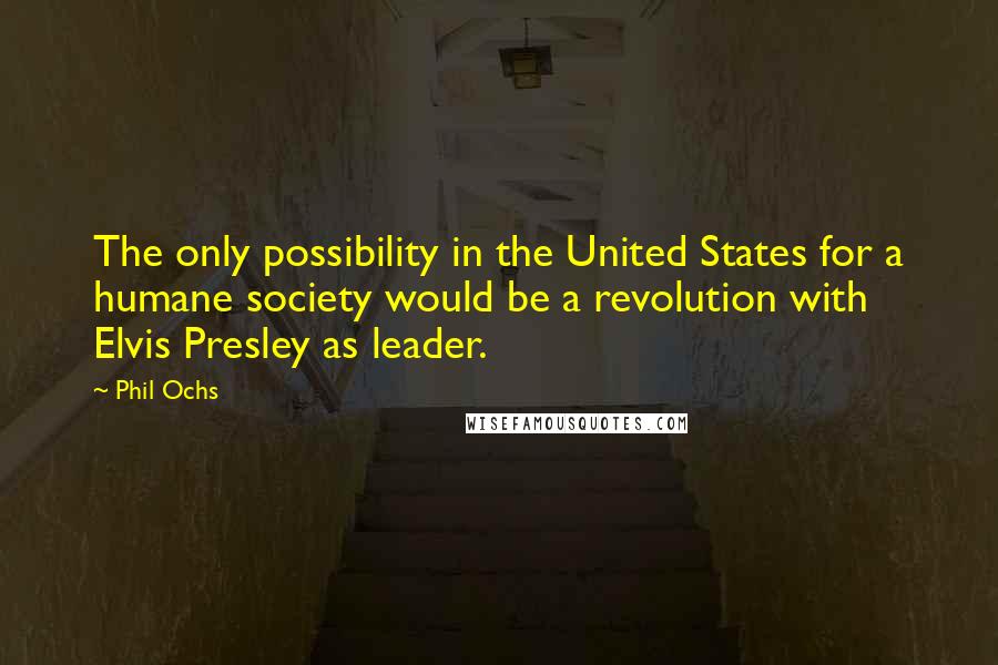 Phil Ochs Quotes: The only possibility in the United States for a humane society would be a revolution with Elvis Presley as leader.