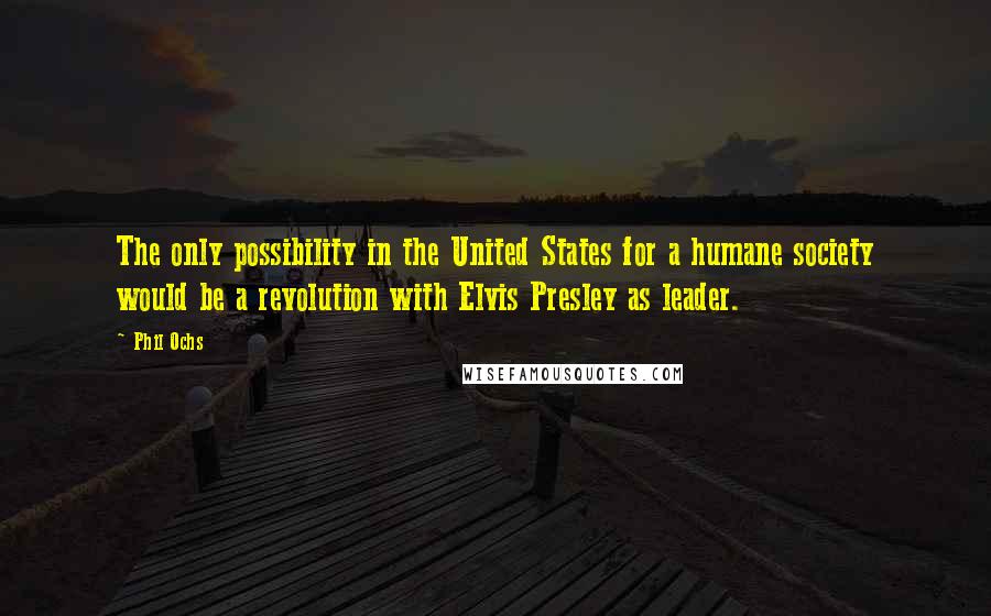 Phil Ochs Quotes: The only possibility in the United States for a humane society would be a revolution with Elvis Presley as leader.