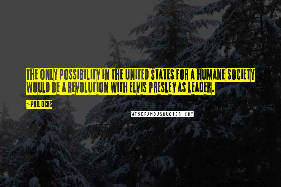 Phil Ochs Quotes: The only possibility in the United States for a humane society would be a revolution with Elvis Presley as leader.