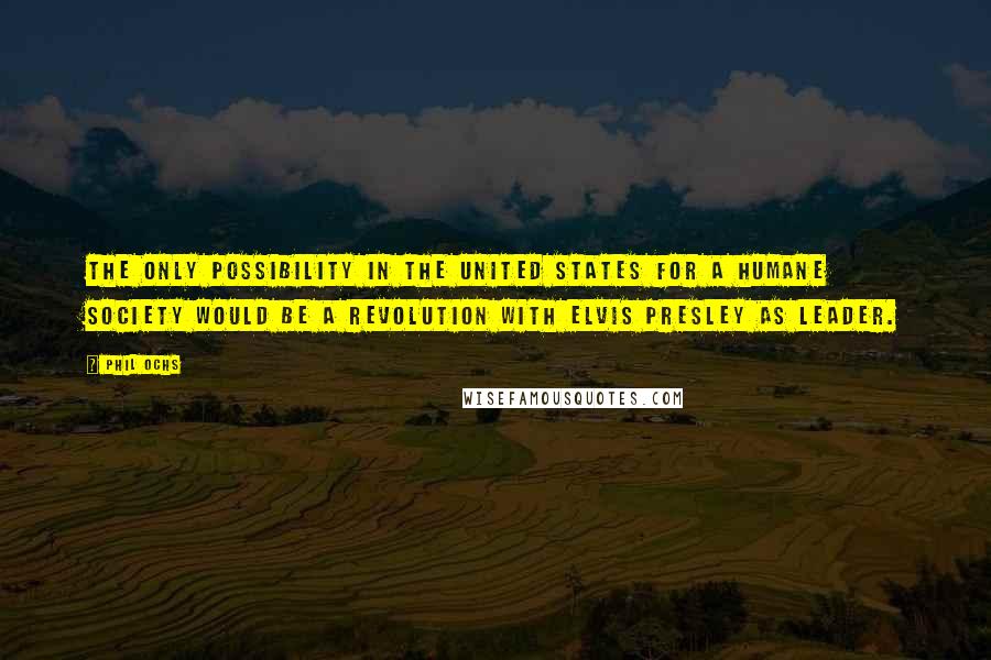 Phil Ochs Quotes: The only possibility in the United States for a humane society would be a revolution with Elvis Presley as leader.
