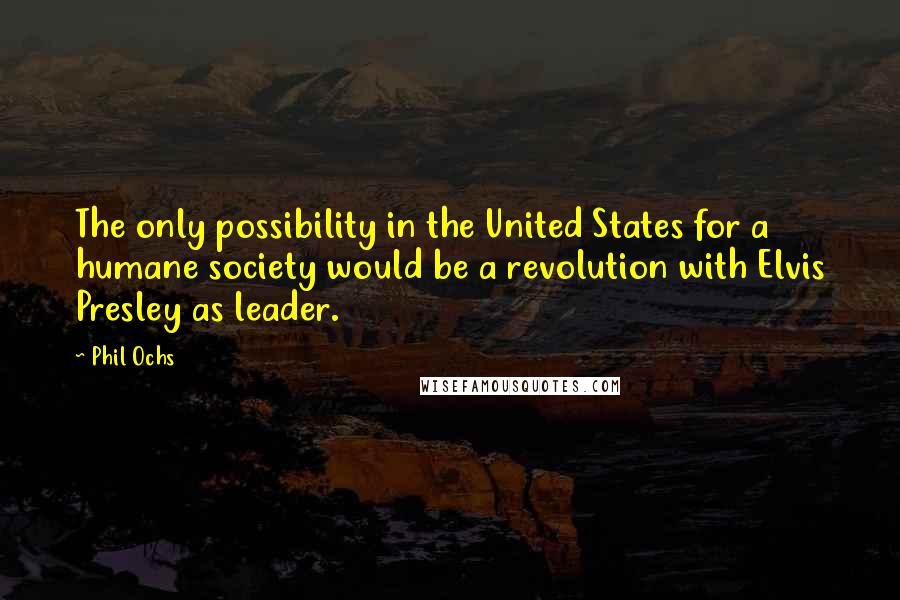 Phil Ochs Quotes: The only possibility in the United States for a humane society would be a revolution with Elvis Presley as leader.