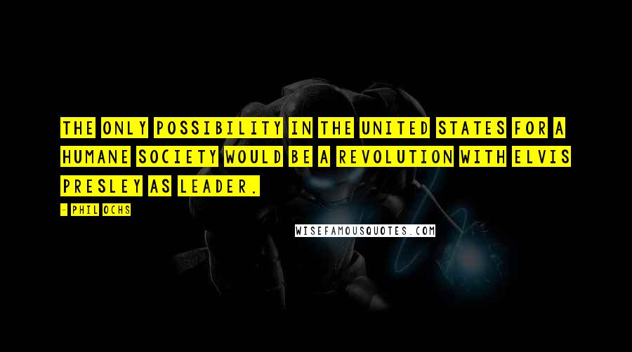 Phil Ochs Quotes: The only possibility in the United States for a humane society would be a revolution with Elvis Presley as leader.