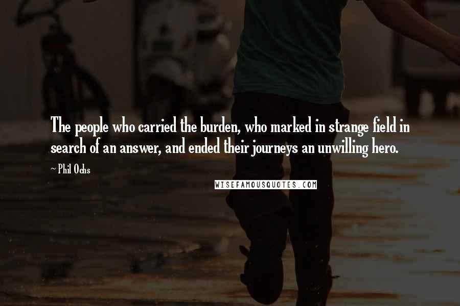 Phil Ochs Quotes: The people who carried the burden, who marked in strange field in search of an answer, and ended their journeys an unwilling hero.