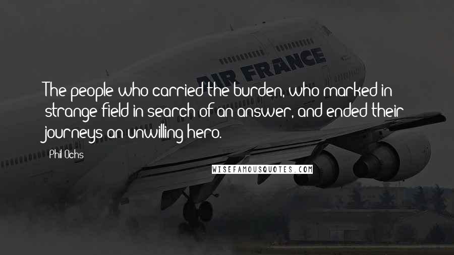 Phil Ochs Quotes: The people who carried the burden, who marked in strange field in search of an answer, and ended their journeys an unwilling hero.