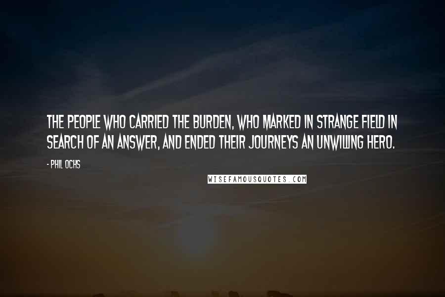 Phil Ochs Quotes: The people who carried the burden, who marked in strange field in search of an answer, and ended their journeys an unwilling hero.