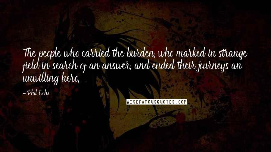Phil Ochs Quotes: The people who carried the burden, who marked in strange field in search of an answer, and ended their journeys an unwilling hero.