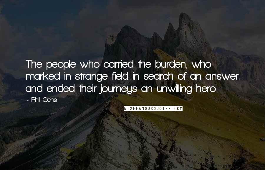 Phil Ochs Quotes: The people who carried the burden, who marked in strange field in search of an answer, and ended their journeys an unwilling hero.