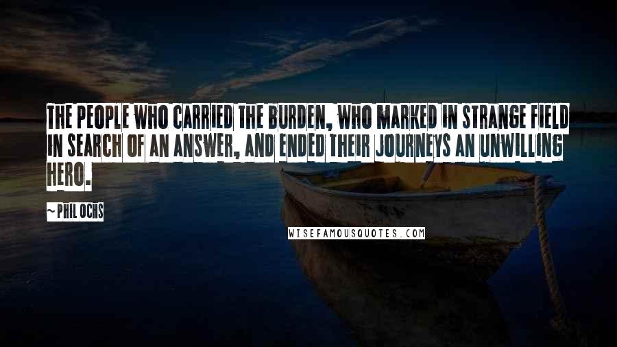 Phil Ochs Quotes: The people who carried the burden, who marked in strange field in search of an answer, and ended their journeys an unwilling hero.