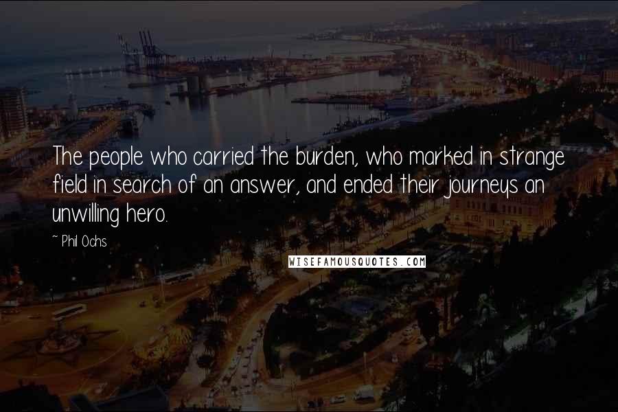 Phil Ochs Quotes: The people who carried the burden, who marked in strange field in search of an answer, and ended their journeys an unwilling hero.