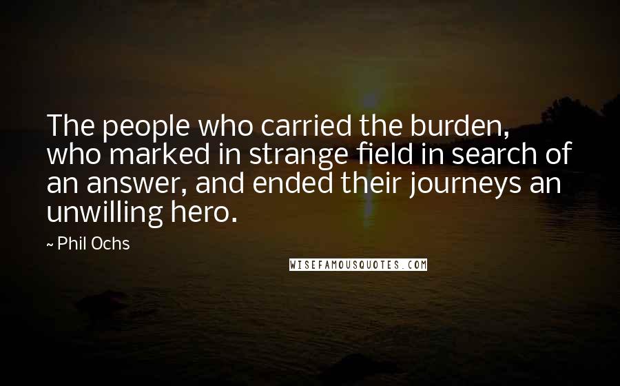 Phil Ochs Quotes: The people who carried the burden, who marked in strange field in search of an answer, and ended their journeys an unwilling hero.