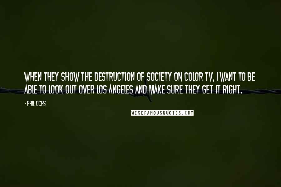 Phil Ochs Quotes: When they show the destruction of society on color TV, I want to be able to look out over Los Angeles and make sure they get it right.