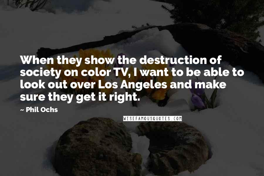 Phil Ochs Quotes: When they show the destruction of society on color TV, I want to be able to look out over Los Angeles and make sure they get it right.