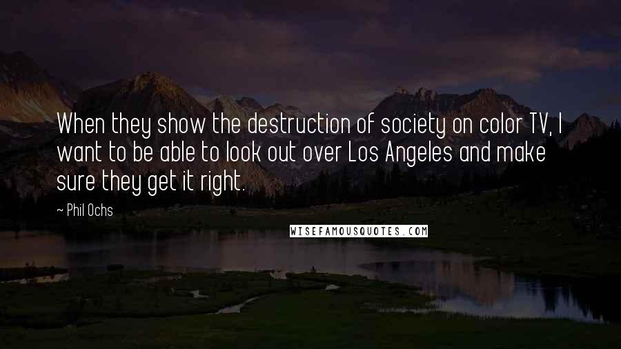 Phil Ochs Quotes: When they show the destruction of society on color TV, I want to be able to look out over Los Angeles and make sure they get it right.