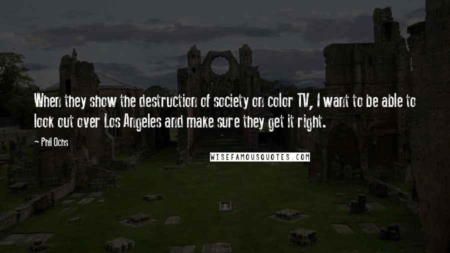 Phil Ochs Quotes: When they show the destruction of society on color TV, I want to be able to look out over Los Angeles and make sure they get it right.