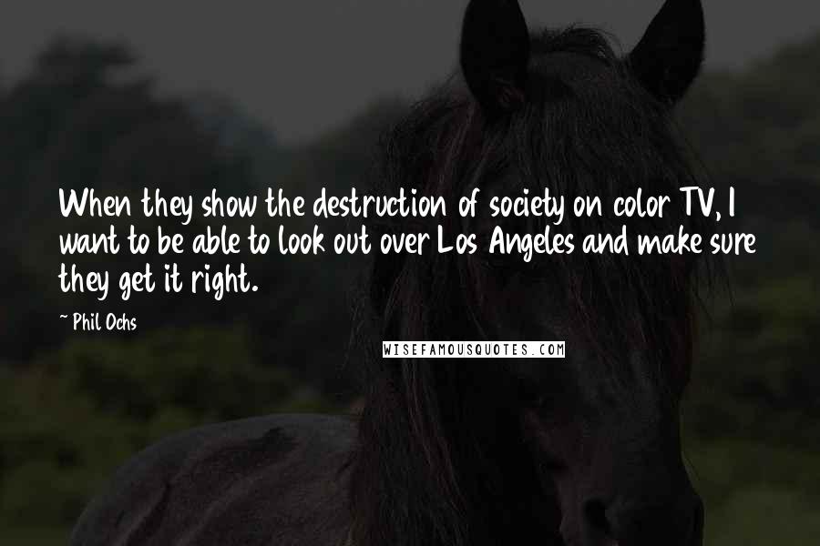 Phil Ochs Quotes: When they show the destruction of society on color TV, I want to be able to look out over Los Angeles and make sure they get it right.