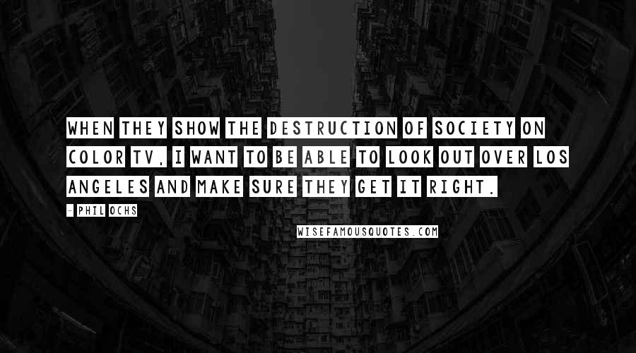 Phil Ochs Quotes: When they show the destruction of society on color TV, I want to be able to look out over Los Angeles and make sure they get it right.