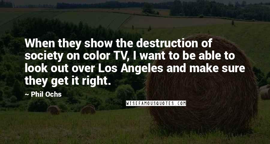 Phil Ochs Quotes: When they show the destruction of society on color TV, I want to be able to look out over Los Angeles and make sure they get it right.