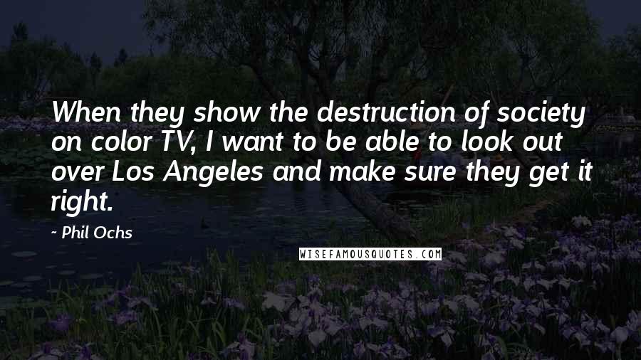 Phil Ochs Quotes: When they show the destruction of society on color TV, I want to be able to look out over Los Angeles and make sure they get it right.